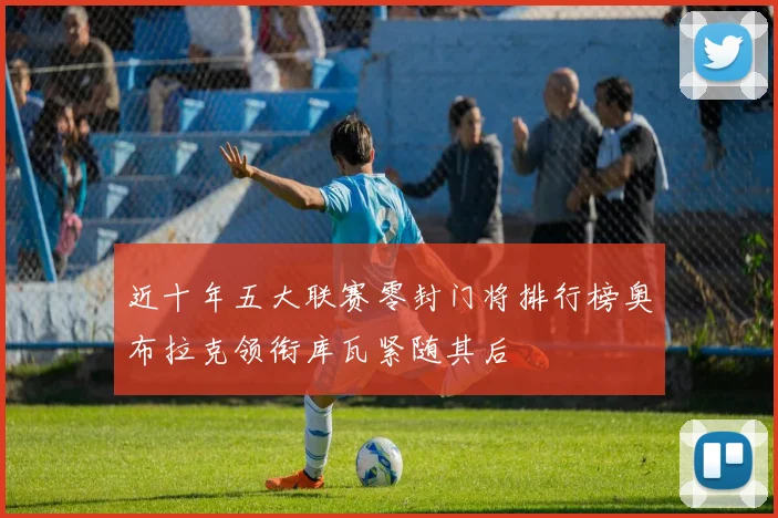 近十年五大联赛零封门将排行榜奥布拉克领衔库瓦紧随其后