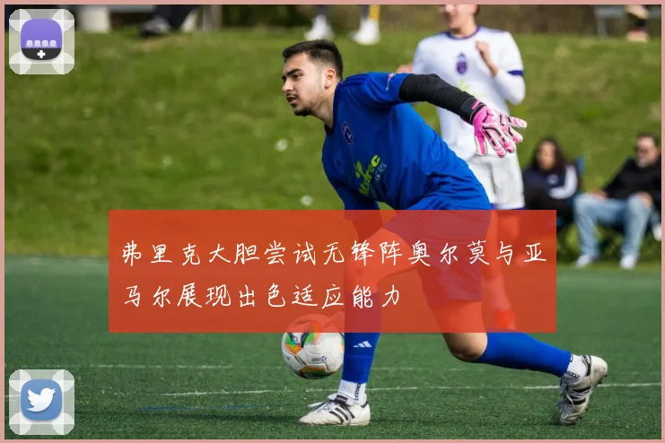 弗里克大胆尝试无锋阵奥尔莫与亚马尔展现出色适应能力