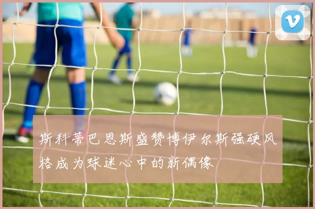 斯科蒂巴恩斯盛赞博伊尔斯强硬风格成为球迷心中的新偶像