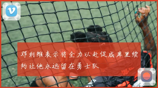 邓利维表示将全力以赴促成库里续约让他永远留在勇士队
