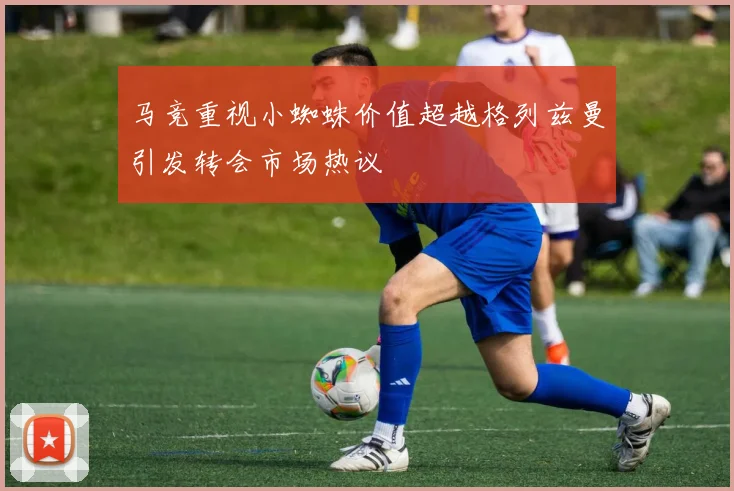 马竞重视小蜘蛛价值超越格列兹曼引发转会市场热议
